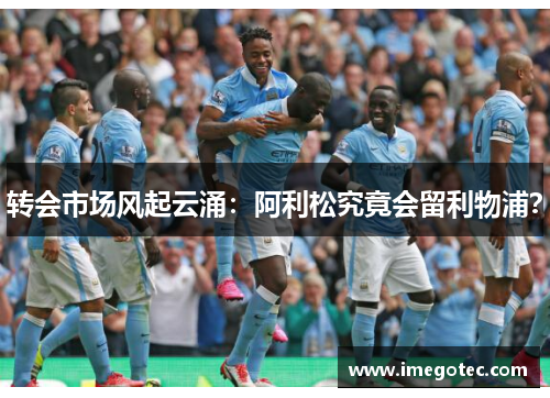 转会市场风起云涌：阿利松究竟会留利物浦？